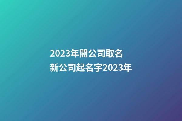 2023年開公司取名 新公司起名字2023年-第1張-公司起名-玄機(jī)派